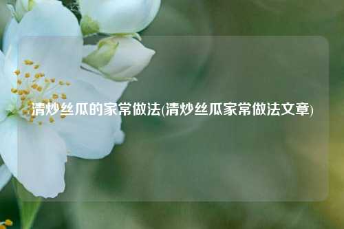 清炒丝瓜的家常做法(清炒丝瓜家常做法文章)