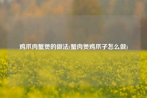 鸡爪肉蟹煲的做法(蟹肉煲鸡爪子怎么做)